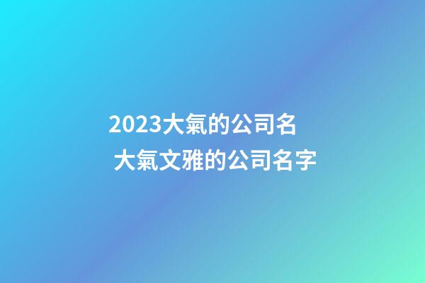 2023大氣的公司名 大氣文雅的公司名字